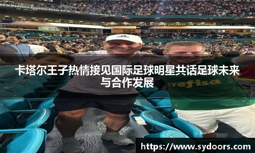 卡塔尔王子热情接见国际足球明星共话足球未来与合作发展